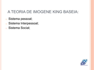 A TEORIA DE IMOGENE KING BASEIA:
o Sistema pessoal;
o Sistema Interpessoal;
o Sistema Social;
 