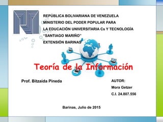 LOGO
Teoría de la Información
Barinas, Julio de 2015
REPÚBLICA BOLIVARIANA DE VENEZUELA
MINISTERIO DEL PODER POPULAR PARA
LA EDUCACIÓN UNIVERSITARIA Cs Y TECNOLOGÍA
“SANTIAGO MARIÑO”
EXTENSIÓN BARINAS
AUTOR:
Mora Getzer
C.I. 24.807.556
Prof. Bitzaida Pineda
 