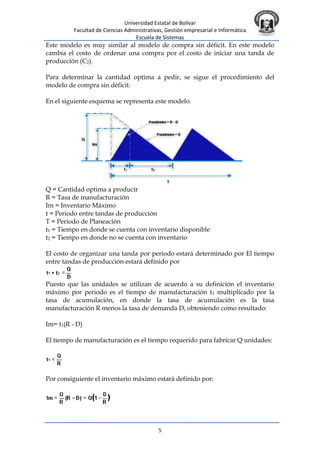 Universidad Estatal de Bolívar
Facultad de Ciencias Administrativas, Gestión empresarial e Informática
Escuela de Sistemas
5
Este modelo es muy similar al modelo de compra sin déficit. En este modelo
cambia el costo de ordenar una compra por el costo de iniciar una tanda de
producción (C2).
Para determinar la cantidad optima a pedir, se sigue el procedimiento del
modelo de compra sin déficit.
En el siguiente esquema se representa este modelo.
Q = Cantidad optima a producir
R = Tasa de manufacturación
Im = Inventario Máximo
t = Periodo entre tandas de producción
T = Periodo de Planeación
t1 = Tiempo en donde se cuenta con inventario disponible
t2 = Tiempo en donde no se cuenta con inventario
El costo de organizar una tanda por periodo estará determinado por El tiempo
entre tandas de producción estará definido por
Puesto que las unidades se utilizan de acuerdo a su definición el inventario
máximo por periodo es el tiempo de manufacturación t1 multiplicado por la
tasa de acumulación, en donde la tasa de acumulación es la tasa
manufacturación R menos la tasa de demanda D, obteniendo como resultado:
Im= t1(R - D)
El tiempo de manufacturación es el tiempo requerido para fabricar Q unidades:
Por consiguiente el inventario máximo estará definido por:
 