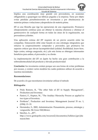 Universidad Estatal de Bolívar
Facultad de Ciencias Administrativas, Gestión empresarial e Informática
Escuela de Sistemas
8
Implica una coordinación muy grande con proveedores, en ocasiones
obligándolos a quepongan sus fábricas pegadas a la empresa. Tiene por objeto
evitar pérdidas porsobreinversión en inventarios y por obsolescencia de
materias primas o refacciones ydesperdicios de materia prima.
JIT es una filosofía que rige las operaciones de una organización. Promueve
elmejoramiento continuo para así obtener la máxima eficiencia y eliminar el
gastoexcesivo de cualquier forma en todas las áreas de la organización, sus
proveedores yclientes.
Una aplicación exitosa del JIT requiere de un previo acuerdo entre las
compañías. Esteacuerdo debe estar basado en una estrategia integradora que
refuerce la cooperaciónentre comprador y proveedor, que promueva los
aspectos críticos que elevan lacompetitividad (calidad, flexibilidad, know-how,
bajos costos, entrega asegurada, etc.) yde esta forma se obtengan interesantes
beneficios para ambos, el proveedor y su cliente.
La implementación del JIT en Japón ha hecho una gran contribución a la
sobresalientecalidad del producto y elevada productividad.
Conclusión: los inventarios existen porque son una forma de evitar problemas
por escasez, y existen varios modelos los cuales podemos utilizar de acuerdo a
nuestras necesidades.
Recomendaciones:
De acuerdo a lo que necesitamos inventariar utilizar el método
Bibliografía:
Prida Romero, B., “The other Side of JIT in Supply Management”,
Production and Inventary
Partovi, F., Hopton, W., “The Analityc Hierarchy Process as applied to
two types of Inventory
Problems”, Production and Inventary Management Journal 35 no. 1,
(1994): 13- 19.
Hernández, S., 2002, Administración: Pensamiento, proceso, estrategia y
vanguardia. Mc Graw Hill,México
Sánchez, A., „JIT“,
http://www.gestiopolis.com/recursos2/documentos/fulldocs/ger/jita
maran.htm
 