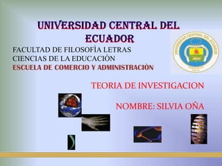 UNIVERSIDAD CENTRAL DEL  ECUADOR FACULTAD DE FILOSOFÌA LETRAS CIENCIAS DE LA EDUCACIÒN ESCUELA DE COMERCIO Y ADMINISTRACIÒN TEORIA DE INVESTIGACION NOMBRE: SILVIA OÑA 