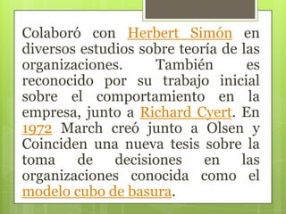 Colaboró con Herbert Simón en
diversos estudios sobre teoría de las
organizaciones. También es
reconocido por su trabajo inicial
sobre el comportamiento en la
empresa, junto a Richard Cyert. En
1972 March creó junto a Olsen y
Coinciden una nueva tesis sobre la
toma de decisiones en las
organizaciones conocida como el
modelo cubo de basura.
 