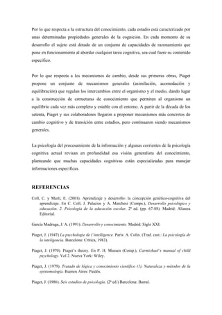 Por lo que respecta a la estructura del conocimiento, cada estadio está caracterizado por
unas determinadas propiedades generales de la cognición. En cada momento de su
desarrollo el sujeto está dotado de un conjunto de capacidades de razonamiento que
pone en funcionamiento al abordar cualquier tarea cognitiva, sea cual fuere su contenido
específico.
Por lo que respecta a los mecanismos de cambio, desde sus primeras obras, Piaget
propone un conjunto de mecanismos generales (asimilación, acomodación y
equilibración) que regulan los intercambios entre el organismo y el medio, dando lugar
a la construcción de estructuras de conocimiento que permiten al organismo un
equilibrio cada vez más completo y estable con el entorno. A partir de la década de los
setenta, Piaget y sus colaboradores llegaron a proponer mecanismos más concretos de
cambio cognitivo y de transición entre estadios, pero continuaron siendo mecanismos
generales.
La psicología del procesamiento de la información y algunas corrientes de la psicología
cognitiva actual revisan en profundidad esa visión generalista del conocimiento,
planteando que muchas capacidades cognitivas están especializadas para manejar
informaciones específicas.
REFERENCIAS
Coll, C. y Martí, E. (2001). Aprendizaje y desarrollo: la concepción genético-cognitiva del
aprendizaje. En C. Coll, J. Palacios y A. Marchesi (Comps.), Desarrollo psicológico y
educación. 2. Psicología de la educación escolar. 2ª ed. (pp. 67-88). Madrid: Alianza
Editorial.
García Madruga, J. A. (1991). Desarrollo y conocimiento. Madrid: Siglo XXI.
Piaget, J. (1947) La psychologie de l’intelligence. Paris: A. Colin. (Trad. cast.: La psicología de
la inteligencia. Barcelona: Crítica, 1983).
Piaget, J. (1970). Piaget’s theory. En P. H. Mussen (Comp.), Carmichael’s manual of child
psychology. Vol 2. Nueva York: Wiley.
Piaget, J. (1979). Tratado de lógica y conocimiento científico (1). Naturaleza y métodos de la
epistemología. Buenos Aires: Paidós.
Piaget, J. (1986). Seis estudios de psicología. (2ª ed.) Barcelona: Barral.
 