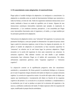 2. El conocimiento como adaptación: el constructivismo
Piaget aplica el modelo biológico de adaptación a la inteligencia o conocimiento. La
adaptación es entendida como un modo de funcionamiento biológico que caracteriza a
todas las formas y niveles de vida. Todos los organismos mantienen interacciones con el
medio, tendiendo a buscar un estado de equilibrio con el mismo. Algunas de esas
interacciones constituyen intercambios materiales (por ejemplo, la respiración, la
alimentación…). Las conductas (motoras, perceptivas…) son concebidas por Piaget
como intercambios funcionales entre el organismo y el medio, y se rigen también por
los principios generales de la adaptación.
Todo proceso de adaptación remite a una “estructura” del organismo. Los procesos más
puramente fisiológicos, como por ejemplo la alimentación o la captura de presas, tienen
lugar a partir de estructuras orgánicas, como la boca, los órganos de prensión, etc. Al
aplicar el modelo de adaptación al conocimiento se hace necesario especificar la
“estructura” en relación con la cual tienen lugar los procesos adaptativos. Piaget
encuentra en la acción del organismo la clave para caracterizar esa estructura -la
estructura cognitiva-. Más adelante veremos con más detalle a qué unidades
estructurales hace referencia Piaget en el ámbito del conocimiento. Por ahora,
utilizaremos expresiones genéricas como “esquemas cognitivos” o “estructura
cognitiva”.
La adaptación consiste en la equilibración progresiva entre dos mecanismos:
asimilación y acomodación. De forma general, la asimilación biológica es el proceso
por el cual el organismo integra elementos del medio (el objeto) en su propia estructura
orgánica. La asimilación cognoscitiva remite a la acción del sujeto sobre el objeto, que
supone una transformación e incorporación del objeto en función de los esquemas
cognitivos del primero. La acomodación es el proceso simultáneo y complementario a
la asimilación, por el cual se produce un ajuste de la estructura del organismo a las
nuevas y cambiantes condiciones del medio. El objeto repercute sobre los esquemas del
sujeto, modificando la propia función asimiladora.
 