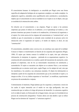 El conocimiento humano -la inteligencia- es concebido por Piaget como una forma
específica de adaptación biológica de un organismo complejo a un medio complejo. La
adaptación cognitiva, entendida como equilibración entre asimilación y acomodación,
implica que el conocimiento no está en realidad ni en el sujeto ni en el objeto, sino que
es resultado de la interacción entre ambos.
En relación con el conocimiento y sus orígenes, Piaget se opone a las posturas
empiristas que ponen el énfasis en el ambiente y en el aprendizaje (el medio) y a las
posturas innatistas que ponen el acento en la maduración y la herencia (el organismo o
el sujeto). Su visión acerca de los orígenes del conocimiento es “constructivista”, en la
medida en que el conocimiento se entiende como resultado de un proceso activo de
interacción entre el organismo (el sujeto) y el medio (el objeto), es decir, de una
“construcción”.
El conocimiento, entendido como construcción, no constituye una copia de la realidad.
Conocer el objeto es transformarlo en función de los esquemas del organismo (Piaget,
1986). El sujeto que intenta conocer la realidad no la copia, sino que selecciona
información, la interpreta, la organiza… partiendo de su esquematismo cognitivo. La
construcción del conocimiento no se realiza a partir del mecanismo de asociación, como
propone el empirismo, sino de los ya mencionados mecanismos de asimilación y
acomodación. El sujeto se encuentra con objetos en su entorno físico y con nociones
transmitidas por su entorno social, pero, según Piaget, no los adopta tal cual, sino que
los transforma y los asimila a sus estructuras mentales. El objeto (la información) se
interpreta a partir de los esquemas de conocimiento que ya ha construido el sujeto y se
integra en ellos. A la vez, dichos esquemas se “movilizan”, se modifican, experimentan
un proceso de acomodación o reajuste.
Contrariamente al innatismo, Piaget plantea que los esquemas y estructuras a través de
las cuales el sujeto interactúa con el medio no son algo prefigurado, sino una
construcción que se realiza a lo largo del proceso de desarrollo. La estructura cognitiva
no le es dada al sujeto, no forma parte de su bagaje innato, sino que es el resultado de un
proceso de construcción ontogenético. Veamos ahora con más detalle a qué se refiere
Piaget con los términos de “esquema” o “estructura cognitiva”.
 