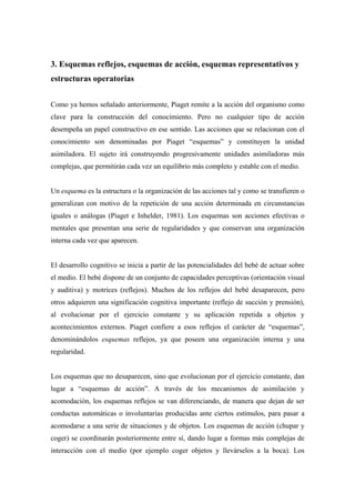 3. Esquemas reflejos, esquemas de acción, esquemas representativos y
estructuras operatorias
Como ya hemos señalado anteriormente, Piaget remite a la acción del organismo como
clave para la construcción del conocimiento. Pero no cualquier tipo de acción
desempeña un papel constructivo en ese sentido. Las acciones que se relacionan con el
conocimiento son denominadas por Piaget “esquemas” y constituyen la unidad
asimiladora. El sujeto irá construyendo progresivamente unidades asimiladoras más
complejas, que permitirán cada vez un equilibrio más completo y estable con el medio.
Un esquema es la estructura o la organización de las acciones tal y como se transfieren o
generalizan con motivo de la repetición de una acción determinada en circunstancias
iguales o análogas (Piaget e Inhelder, 1981). Los esquemas son acciones efectivas o
mentales que presentan una serie de regularidades y que conservan una organización
interna cada vez que aparecen.
El desarrollo cognitivo se inicia a partir de las potencialidades del bebé de actuar sobre
el medio. El bebé dispone de un conjunto de capacidades perceptivas (orientación visual
y auditiva) y motrices (reflejos). Muchos de los reflejos del bebé desaparecen, pero
otros adquieren una significación cognitiva importante (reflejo de succión y prensión),
al evolucionar por el ejercicio constante y su aplicación repetida a objetos y
acontecimientos externos. Piaget confiere a esos reflejos el carácter de “esquemas”,
denominándolos esquemas reflejos, ya que poseen una organización interna y una
regularidad.
Los esquemas que no desaparecen, sino que evolucionan por el ejercicio constante, dan
lugar a “esquemas de acción”. A través de los mecanismos de asimilación y
acomodación, los esquemas reflejos se van diferenciando, de manera que dejan de ser
conductas automáticas o involuntarias producidas ante ciertos estímulos, para pasar a
acomodarse a una serie de situaciones y de objetos. Los esquemas de acción (chupar y
coger) se coordinarán posteriormente entre sí, dando lugar a formas más complejas de
interacción con el medio (por ejemplo coger objetos y llevárselos a la boca). Los
 