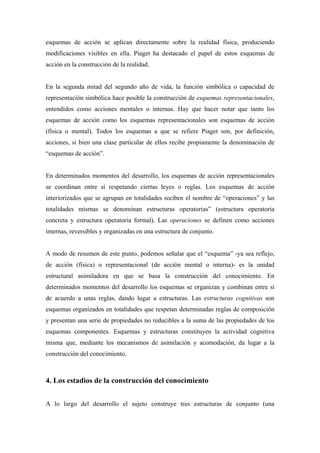 esquemas de acción se aplican directamente sobre la realidad física, produciendo
modificaciones visibles en ella. Piaget ha destacado el papel de estos esquemas de
acción en la construcción de la realidad.
En la segunda mitad del segundo año de vida, la función simbólica o capacidad de
representación simbólica hace posible la construcción de esquemas representacionales,
entendidos como acciones mentales o internas. Hay que hacer notar que tanto los
esquemas de acción como los esquemas representacionales son esquemas de acción
(física o mental). Todos los esquemas a que se refiere Piaget son, por definición,
acciones, si bien una clase particular de ellos recibe propiamente la denominación de
“esquemas de acción”.
En determinados momentos del desarrollo, los esquemas de acción representacionales
se coordinan entre sí respetando ciertas leyes o reglas. Los esquemas de acción
interiorizados que se agrupan en totalidades reciben el nombre de “operaciones” y las
totalidades mismas se denominan estructuras operatorias” (estructura operatoria
concreta y estructura operatoria formal). Las operaciones se definen como acciones
internas, reversibles y organizadas en una estructura de conjunto.
A modo de resumen de este punto, podemos señalar que el “esquema” -ya sea reflejo,
de acción (física) o representacional (de acción mental o interna)- es la unidad
estructural asimiladora en que se basa la construcción del conocimiento. En
determinados momentos del desarrollo los esquemas se organizan y combinan entre sí
de acuerdo a unas reglas, dando lugar a estructuras. Las estructuras cognitivas son
esquemas organizados en totalidades que respetan determinadas reglas de composición
y presentan una serie de propiedades no reducibles a la suma de las propiedades de los
esquemas componentes. Esquemas y estructuras constituyen la actividad cognitiva
misma que, mediante los mecanismos de asimilación y acomodación, da lugar a la
construcción del conocimiento.
4. Los estadios de la construcción del conocimiento
A lo largo del desarrollo el sujeto construye tres estructuras de conjunto (una
 