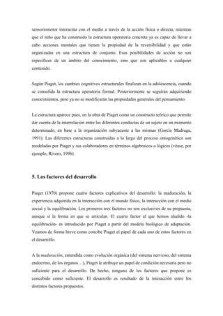sensoriomotor interactúa con el medio a través de la acción física o directa, mientras
que el niño que ha construido la estructura operatoria concreta ya es capaz de llevar a
cabo acciones mentales que tienen la propiedad de la reversibilidad y que están
organizadas en una estructura de conjunto. Esas posibilidades de acción no son
específicas de un ámbito del conocimiento, sino que son aplicables a cualquier
contenido.
Según Piaget, los cambios cognitivos estructurales finalizan en la adolescencia, cuando
se consolida la estructura operatoria formal. Posteriormente se seguirán adquiriendo
conocimientos, pero ya no se modificarán las propiedades generales del pensamiento.
La estructura aparece pues, en la obra de Piaget como un constructo teórico que permite
dar cuenta de la interrelación entre las diferentes conductas de un sujeto en un momento
determinado, en base a la organización subyacente a las mismas (García Madruga,
1991). Las diferentes estructuras construidas a lo largo del proceso ontogenético son
modeladas por Piaget y sus colaboradores en términos algebraicos o lógicos (véase, por
ejemplo, Rivero, 1996).
5. Los factores del desarrollo
Piaget (1970) propone cuatro factores explicativos del desarrollo: la maduración, la
experiencia adquirida en la interacción con el mundo físico, la interacción con el medio
social y la equilibración. Los primeros tres factores no son exclusivos de su propuesta,
aunque sí la forma en que se articulan. El cuarto factor al que hemos aludido -la
equilibración- es introducido por Piaget a partir del modelo biológico de adaptación.
Veamos de forma breve como concibe Piaget el papel de cada uno de estos factores en
el desarrollo.
A la maduración, entendida como evolución orgánica (del sistema nervioso, del sistema
endocrino, de los órganos…), Piaget le atribuye un papel de condición necesaria pero no
suficiente para el desarrollo. De hecho, ninguno de los factores que propone es
concebido como suficiente. El desarrollo es resultado de la interacción entre los
distintos factores propuestos.
 