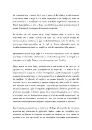 La experiencia con el mundo físico, con el mundo de los objetos, permite construir
conocimiento sobre la propia acción, sobre las propiedades de los objetos y sobre las
consecuencias de la acción sobre los objetos. Este factor es primordial en la teoría de
Piaget. Buena parte de su obra se dirige a mostrar la relevancia de la interacción con el
mundo físico para la construcción del pensamiento racional.
En relación con este segundo factor, Piaget distingue entre: a) ejercicio, más
relacionado con la propia actividad del sujeto que con la realidad externa; b)
experiencia física, a partir de la cual se abstrae información sobre los objetos; y c)
experiencia lógico-matemática, de la cual se abstrae información sobre las
transformaciones realizadas sobre los objetos, sobre la coordinación de las acciones.
El tercer factor al cual alude Piaget es la interacción con el medio social. La atención
que Piaget ha concedido a este factor no es en absoluto comparable a la otorgada a la
interacción con el medio físico, ni en el plano empírico ni en el teórico.
Piaget postula un cuarto factor, necesario para la coordinación de los otros tres: la
equilibración, entendida como autorregulación del organismo. Lo esencial de los
organismos vivos es que son sistemas autorregulados. Cuando el organismo encuentra
una pauta de interacción con su entorno que posibilita la adaptación se halla en estado
de equilibrio. No obstante, el equilibrio es siempre dinámico. La actividad del
organismo no cesa para compensar o suprimir cualquier alteración posible del sistema,
bien de hecho, bien de manera anticipada. La equilibración consiste en un conjunto de
reacciones activas del sujeto en respuesta a las perturbaciones exteriores, que pueden ser
efectivas o anticipadas en distintos grados. En su interacción adaptativa con el entorno,
el organismo pone en funcionamiento, como ya hemos comentado anteriormente, los
mecanismos de asimilación y acomodación. Ante una situación de desequilibrio el
organismo trata de reajustar sus esquemas cognitivos para reestablecer el equilibrio.
Las formas de pensamiento que se construyen a lo largo del desarrollo -las estructuras
cognitivas que caracterizan los diferentes estadios- pueden ser entendidos como
auténticos mecanismos de regulación encargados de mantener un cierto estadio de
equilibrio -cada vez más estable- en los intercambios funcionales organismo-medio
 