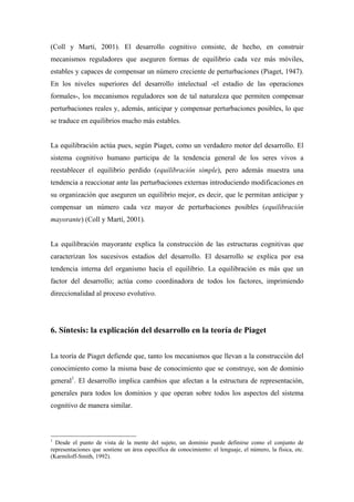 (Coll y Martí, 2001). El desarrollo cognitivo consiste, de hecho, en construir
mecanismos reguladores que aseguren formas de equilibrio cada vez más móviles,
estables y capaces de compensar un número creciente de perturbaciones (Piaget, 1947).
En los niveles superiores del desarrollo intelectual -el estadio de las operaciones
formales-, los mecanismos reguladores son de tal naturaleza que permiten compensar
perturbaciones reales y, además, anticipar y compensar perturbaciones posibles, lo que
se traduce en equilibrios mucho más estables.
La equilibración actúa pues, según Piaget, como un verdadero motor del desarrollo. El
sistema cognitivo humano participa de la tendencia general de los seres vivos a
reestablecer el equilibrio perdido (equilibración simple), pero además muestra una
tendencia a reaccionar ante las perturbaciones externas introduciendo modificaciones en
su organización que aseguren un equilibrio mejor, es decir, que le permitan anticipar y
compensar un número cada vez mayor de perturbaciones posibles (equilibración
mayorante) (Coll y Martí, 2001).
La equilibración mayorante explica la construcción de las estructuras cognitivas que
caracterizan los sucesivos estadios del desarrollo. El desarrollo se explica por esa
tendencia interna del organismo hacia el equilibrio. La equilibración es más que un
factor del desarrollo; actúa como coordinadora de todos los factores, imprimiendo
direccionalidad al proceso evolutivo.
6. Síntesis: la explicación del desarrollo en la teoría de Piaget
La teoría de Piaget defiende que, tanto los mecanismos que llevan a la construcción del
conocimiento como la misma base de conocimiento que se construye, son de dominio
general1
. El desarrollo implica cambios que afectan a la estructura de representación,
generales para todos los dominios y que operan sobre todos los aspectos del sistema
cognitivo de manera similar.
1
Desde el punto de vista de la mente del sujeto, un dominio puede definirse como el conjunto de
representaciones que sostiene un área específica de conocimiento: el lenguaje, el número, la física, etc.
(Karmiloff-Smith, 1992).
 