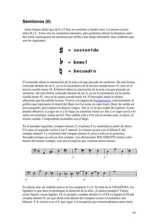 14
Semitonos (II)
Antes hemos dicho que de E a F hay un semitono o medio tono. Lo mismo ocurre
entre B y C. Estos son los semitonos naturales, pero podemos alterar la distancia entre
dos notas cualesquiera un semitono por arriba o por abajo utilizando unos símbolos que
son los siguientes:
El sostenido altera la entonación de la nota a la que precede un semitono. De esta forma,
colocado delante de un C, ya no lo tocaríamos en la tercera cuerda traste #3, sino en la
tercera cuerda traste #4. El bemol altera la entonación de la nota a la que precede un
semitono. De esta forma, colocado delante de un A, ya no lo tocaríamos en la cuarta
cuerda traste #5, sino en la cuarta cuerda traste #4. El becuadro anula la última
alteración que ha sufrido la nota. Vuelve a la página de Fundamentos, concretamente al
gráfico que representa el mástil del Bajo con las notas en cada traste. Bien, ha salido un
poco pequeño, pero espero no dejaros ciegos. Ahí se ve lo que acabo de explicar. Como
puedes observar, si coges un A y lo bajas un semitono tienes un Ab; y si coges un G y lo
subes un semitono, tienes un G#. Pero ambas (Ab y G#) son la misma nota, es decir, el
mismo sonido. Compruébalo tocándolo con el Bajo.
En el ejemplo siguiente, compás número 2, el primer F es sostenido (a partir de ahora
F#), pero el segundo vuelve a ser F natural. Lo mismo ocurre con el último E del
compás número 3 y el primero del compás número 4, pero a este no le ponemos
becuadro porque ya está en otro compás. Las alteraciones SOLAMENTE tienen valor
dentro del mismo compás, con una excepción que veremos ahora mismo.
En efecto, hay un símbolo nuevo en los compases 5 y 6. Se trata de la LIGADURA. La
ligadura lo que hace es prolongar la duración de la nota. ¿Cuántos tiempos? Tantos
como figuras vayan ligadas. En el ejemplo, compás número 5, el Eb va ligado al Eb del
compás número 6, así que dicha nota durará dos tiempos (como si tocáramos una
blanca). Y lo mismo con el E que sigue. La excepción que mencionábamos antes tiene
 