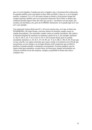 15
que ver con la ligadura. Cuando una nota va ligada a otra, si la primera lleva alteración,
la segunda también, pero esta última no hace falta escribirla. Como se ve en el ejemplo
anterior, compases 5 y 6, el E del cuarto tiempo es bemol y el del primer tiempo del
compás siguiente también, pero no le ponemos alteración. De lo dicho se deduce que
solamente pueden ligarse notas del valor que sea (p.e.: una blanca con una negra, una
corchea con una blanca, etc), pero de la MISMA entonación: no se puede ligar un E con
un C, por ejemplo.
Una aclaración: hemos dicho que G# y Ab son la misma nota, es lo que se llama una
ENARMONÍA. De todas formas, conviene utilizar los bemoles cuando vamos en
sentido descendente y los sostenidos cuando vamos en sentido ascendente. Me explico:
si fuéramos bajando de semitono en semitono a partir de un A, por ejemplo, haríamos
A, Ab, G, Gb, F, etc. Y no A, G#, G, F#, F. De la misma forma, pero en sentido
ascendente, haríamos A, A#, B, C, C#, D, D#, etc. Y no A, Bb, C, Db, D, Eb. El por qué
es muy sencillo. Los signos musicales que vamos viendo se inventaron con el fin de que
una persona, en otro tiempo o en un lugar distinto al del compositor que escribió la
partitura, la pueda entender e interpretar correctamente. En pocas palabras, que los
signos están para entenderse, no para liarse, de forma que, aunque teóricamente sea
correcto escribirlo de las dos maneras, siempre es preferible la forma más clara a
cualquier otra.
 