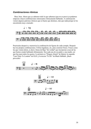 30
Combinaciones rítmicas
Bien, bien. Ahora que ya sabemos todo lo que sabemos (que no es poco) ya podemos
empezar a hacer combinaciones interesantes rítmicamente hablando. A continuación
vienen algunos patrones rítmicos que es bueno que domines, más que nada porque te los
encontrarás muy a menudo:
Practícalas despacio y memoriza la combinación de figuras de cada compás. Después
haz tus propias combinaciones. Utiliza ligaduras, etc, para construir frases. Frases como
las que vienen ahora, es decir, líneas de Bajo "de verdad" que incorporan cosas de las
que hemos estado hablando últimamente. Son cada una de un padre y una madre, así
que hay para todos los gustos. La primera es "Dragon Attack" de Queen; la segunda
"Last Train To London" de ELO; y la tercera "N.I.B." de Black Sabbath. ¡Buen
provecho!
 