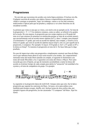 32
Progresiones
No son más que sucesiones de acordes con cierta lógica armónica. O incluso sin ella.
Cualquier sucesión de acordes, por atípica, brusca o esquizofrénica que parezca es
válida si consigue su propósito. Aquí, sin embargo, vamos a ver las más comunes,
tradicionales o típicas para que las pruebes y empieces a ver cómo funciona eso de
encadenar acordes.
La primera que viene es una que ya vimos, con motivo de un ejemplo en IV. Se trata de
la progresión ii - V - I. Y los números romanos, como ya sabes, se refieren a los grados
de la escala. De esta manera, la progresión que nos ocupa empieza en el II grado del
tono en el que estemos (lo ponemos en minúsculas porque se trata de un acorde menor),
que necesariamente será un acorde menor séptima (m7), y dura 1 compás, pasa después
a la dominante ó V grado, que será un acorde de séptima, otro compás, y resuelve en la
tónica ó I grado, que será un acorde de séptima mayor (maj7), esta vez, por aquello de la
proporción, 2 compases. Por ejemplo: G mayor. El II grado es Am7, el V grado es D7 y
la tónica es Gmaj7. Ya tenemos la progresión en tono de G. No hace falta que lo diga:
pruébalo.
En caso de improvisar sobre esta progresión o simplemente construir una línea de Bajo,
con lo que sabemos hasta ahora lo suyo sería recurrir a los modos. Así, empezaríamos
metiendo notas del modo Dorio durante un compás, el siguiente lo llenaríamos con
notas del modo Mixolidio y los 2 siguientes con notas del Jónico o Mayor. Pero ojito:
recuerda que eres el bajista, así que de momento acostúmbrate a meter la tónica del
acorde en el primer tiempo de cada compás para darles la "sensación" de tonalidad a los
oyentes y al resto de compañeros de grupo. Un ejemplo:
La siguiente es la progresión típica de rock'n'roll. Aunque antes que esto, fue la típica
progresión que seguían las canciones de blues. Así pues, sirve para ambas cosas
(también para boogie-woogie, shuffle, etc). Incluso temas de otros estilos (ska, por
ejemplo) siguen esta progresión, los tan cacareados "12 compases" del blues. Aquí los
tienes:
 