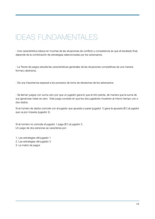 IDEAS FUNDAMENTALES
- Una característica básica en muchas de las situaciones de conﬂicto y competencia es que el resultado ﬁnal,
depende de la combinación de estrategias seleccionadas por los adversarios.
 
- La Teoría de juegos estudia las características generales de las situaciones competitivas de una manera
formal y abstracta.
 
- Da una importancia especial a los procesos de toma de decisiones de los adversarios.
 
- Se llaman juegos con suma cero por que un jugador gana lo que el otro pierde, de manera que la suma de
sus ganancias netas es cero.  Este juego consiste en que los dos jugadores muestran al mismo tiempo uno o
dos dados.
Si el número de dados coincide con el jugador que apuesta a pares (jugador 1) gana la apuesta ($1) al jugador
que va por impares (jugador 2).
 
Si el número no coincide el jugador 1 paga ($1) al jugador 2. 
Un juego de dos personas se caracteriza por:
 
1. Las estrategias del jugador 1 
2. Las estrategias del jugador 2 
3. La matriz de pagos
 
!10
 
