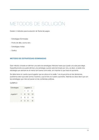 METODOS DE SOLUCIÓN
 
Existen 4 métodos para la solución de Teoría de juegos:
 
-  Estrategias Dominadas
-  Punto de silla y suma cero
-  Estrategias mixtas
-  Graﬁco
METODO DE ESTRATEGIAS DOMINADAS
Este método consiste en eliminar una serie de estrategias inferiores hasta que quede una sola para elegir.
Especíﬁcamente se puede eliminar una estrategia cuando está dominado por otra, es decir, si existe otra
estrategia que siempre es al menos tan buena como esta, sin importar lo que hace el oponente.
Se debe tener en cuenta que el jugador que se ubica en la casilla 1 es el que prima en las decisiones,
podríamos decir que este somos nosotros y que el otro es nuestro oponente. Además es clave decir que son
las estrategias que más se buscan en las contiendas políticas.
EJEMPLO
Estrategias Jugador 2
1 2 3
Jugador1 1 6 10 12
2 6 0 14
3 0 6 -6
!11
 