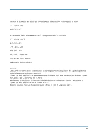 Teniendo en cuenta las dos rectas que forman parte del punto maximin y con respecto ha Y son:
-2Y2 +2Y3 = 2/11
4Y2 - 3Y3 = 2/11
 
No se tiene en cuenta a Y1 debido a que no forma parte de la solución mínima:
-2Y2 +2Y3 = 2/11 * 2
4Y2 - 3Y3 = 2/11
-4Y2 +4Y3 = 4/11
4Y2 - 3Y3 = 2/11
Y3 = 6/11 = 0,5454*100
Y3 = 54,54% y Y2 = 45,46%
Jugador 2 (0, 45.46%,54.54%) 
Solución: 
Observando los valores de los porcentajes de las estrategias encontradas para los dos jugadores podemos
realizar el análisis de la siguiente manera: El 
jugador 1 le gana al jugador 2 en el primer turno por un valor del 64%, en el segundo turno le gana el jugador
2 al jugador 1 por un porcentaje del 45.46, lo 
que da hasta el momento un empate entre los dos jugadores, sin embargo en el tercer y último juego el
jugador 2 le gana al jugador 1 con un 54.54%, lo que 
da como resultado ﬁnal, que el juego sea injusto, y tenga un valor de juego igual a 2/11.
!18
 