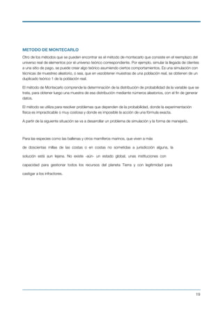METODO DE MONTECARLO
Otro de los métodos que se pueden encontrar es el método de montecarlo que consiste en el reemplazo del
universo real de elementos por el universo teórico correspondiente. Por ejemplo, simular la llegada de clientes
a una sitio de pago, se puede crear algo teórico asumiendo ciertos comportamientos. Es una simulación con
técnicas de muestreo aleatorio, o sea, que en vezobtener muestras de una población real, se obtienen de un
duplicado teórico 1 de la población real.
El método de Montecarlo comprende la determinación de la distribución de probabilidad de la variable que se
trata, para obtener luego una muestra de esa distribución mediante números aleatorios, con el ﬁn de generar
datos.
El método se utiliza para resolver problemas que dependen de la probabilidad, donde la experimentación
física es impracticable o muy costosa y donde es imposible la acción de una fórmula exacta.
A partir de la siguiente situación se va a desarrollar un problema de simulación y la forma de manejarlo.
Para las especies como las ballenas y otros mamíferos marinos, que viven a más
de doscientas millas de las costas o en costas no sometidas a jurisdicción alguna, la
solución está aun lejana. No existe -aún- un estado global, unas instituciones con
capacidad para gestionar todos los recursos del planeta Tierra y con legitimidad para
castigar a los infractores.
!19
 