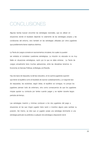 CONCLUSIONES
Algunas teorías buscan encontrar las estrategias racionales, que se utilizan en
situaciones donde el resultado depende no solamente de las estrategias propias y las
condiciones del entorno, sino también en las estrategias utilizadas por otros jugadores
que posiblemente tienen objetivos distintos.
La Teoría de Juegos consiste en razonamientos circulares, los cuales no pueden
ser evitados al considerar cuestiones estratégicas. La intuición no educada no es muy
ﬁable en situaciones estratégicas, razón por la que se debe entrenar. La Teoría de
Juegos actualmente tiene muchas aplicaciones, entre las disciplinas tenemos: la
Economía, la Ciencias Políticas, la Biología y la Filosofía.
Hay dos tipos de respuesta, la del tipo educativo, en la cual los jugadores suponen
que tienen al equilibrio como el resultado de razonar cuidadosamente, y un segundo tipo
de respuestas, las evolutivas, según éstas, el equilibrio se consigue, no porque los
jugadores piensan todo de antemano, sino como consecuencia de que los jugadores
miopes ajustan su conducta por tanteo cuando juegan y se repiten durante largos
períodos de tiempo.
Las estrategias maximin y minimax conducen a los dos jugadores del juego a
situaciones en las que ningún jugador tiene razón o incentivo alguno para cambiar su
posición. Así mismo, se dice que un jugador posee una estrategia dominante si una
estrategia particular es preferida a cualquier otra estrategia a disposición de él.
!20
 
