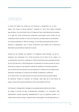 ORIGEN
La Teoría de Juegos fue creada por Von Neumann y Morgenstern en su libro
clásico “The Theory of Games Behavior”, publicado en 1944. Otros habían anticipado
algunas ideas. Los economistas Cournot y Edgeworth fueron particularmente innovadores
en el siglo XIX. Otras contribuciones posteriores mencionadas fueron hechas por los
matemáticos Borel y Zermelo. El mismo Von Neumann ya había puesto los fundamentos
en el artículo publicado en 1928. Sin embargo, no fue hasta que apareció el libro de Von
Neumann y Morgenstern que el mundo comprendió cuán potente era el instrumento
descubierto para estudiar las relaciones humanas.
Durante las dos décadas que siguieron a la Segunda Guerra Mundial, uno de los
progresos más interesantes de la Teoría Económica fue la Teoría de los Juegos y el
comportamiento económico, publicada en un libro de este titulo bajo la autoridad conjunta
de Jhon Von Neumann y Oskar Morgenstern. Actualmente, el consenso parece ser que la
Teoría de los Juegos es más relevante al estudio de problemas comerciales especíﬁcos
que a la teoría económica general, por que representa un enfoque único al análisis de las
decisiones comerciales en condiciones de intereses competitivos y conﬂictivos.
En los últimos años, sus repercusiones en la teoría económica sólo se pueden caliﬁcar
de explosivas. Todavía es necesario, sin embargo, saber algo de la corta historia de
juegos, aunque sólo sea para entender por qué se usan algunos términos.
Von Neumann y Morgenstern investigaron dos planteamientos distintos de la Teoría
de Juegos. El primero de ellos el planteamiento estratégico o no cooperativo. Este
planteamiento requiere especiﬁcar detalladamente lo que los jugadores pueden y no
pueden hacer durante el juego, y después buscar cada jugador una estrategia óptima. Lo
!3
 