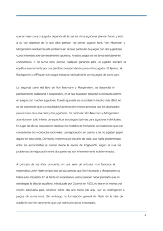 que es mejor para un jugador depende de lo que los otros jugadores piensan hacer, y esto
a su vez depende de lo que ellos piensan del primer jugador hará. Von Neumann y
Morgenstern resolvieron este problema en el caso particular de juegos con dos jugadores
cuyos intereses son diametralmente opuestos. A estos juegos se les llama estrictamente
competitivos, o de suma cero, porque cualquier ganancia para un jugador siempre se
equilibra exactamente por una pérdida correspondiente para el otro jugador. El Ajedrez, el
Backgamón y el Póquer son juegos tratados habitualmente como juegos de suma cero.
La segunda parte del libro de Von Neumann y Morgenstern, se desarrolla el
planteamiento coalicional o cooperativo, en el que buscaron describir la conducta óptima
en juegos con muchos jugadores. Puesto que éste es un problema mucho más difícil, no
es de sorprender que sus resultados fueran mucho menos precisos que los alcanzados
para el caso de suma cero y dos jugadores. En particular, Von Neumann y Morgenstern
abandonaron todo intento de especiﬁcar estrategias óptimas para jugadores individuales.
En lugar de ello se propusieron clasiﬁcar los modelos de formación de coaliciones que son
consistentes con conductas racionales. La negociación, en cuanto a tal, no jugaban papel
alguno en esta teoría. De hecho, hicieron suyo el punto de vista, que había predominado
entre los economistas al menos desde la época de Edgeworth, según el cual los
problemas de negociación entre dos personas son inherentemente indeterminados.
A principio de los años cincuenta, en una serie de artículos muy famosos el
matemático John Nash rompió dos de las barreras que Von Neumann y Morgenstern se
había auto-impuesto. En el frente no cooperativo, estos parecen haber pensado que en
estrategias la idea de equilibrio, introducida por Cournot en 1832, no era en sí misma una
noción adecuada para construir sobre ella una teoría (de aquí que se restringieran a
juegos de suma cero). Sin embargo, la formulación general de Nash de la idea de
equilibrio hizo ver claramente que una restricción así es innecesaria.
!4
 