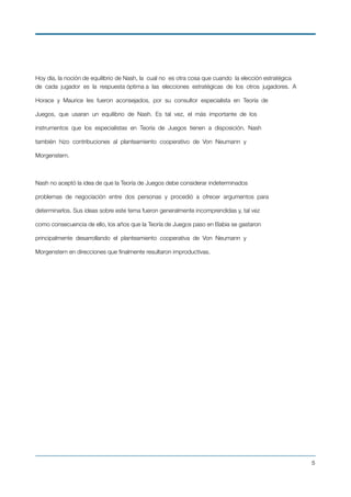 Hoy día, la noción de equilibrio de Nash, la cual no es otra cosa que cuando la elección estratégica
de cada jugador es la respuesta óptima a las elecciones estratégicas de los otros jugadores. A
Horace y Maurice les fueron aconsejados, por su consultor especialista en Teoría de
Juegos, que usaran un equilibrio de Nash. Es tal vez, el más importante de los
instrumentos que los especialistas en Teoría de Juegos tienen a disposición. Nash
también hizo contribuciones al planteamiento cooperativo de Von Neumann y
Morgenstern.
Nash no aceptó la idea de que la Teoría de Juegos debe considerar indeterminados
problemas de negociación entre dos personas y procedió a ofrecer argumentos para
determinarlos. Sus ideas sobre este tema fueron generalmente incomprendidas y, tal vez
como consecuencia de ello, los años que la Teoría de Juegos paso en Babia se gastaron
principalmente desarrollando el planteamiento cooperativa de Von Neumann y
Morgenstern en direcciones que ﬁnalmente resultaron improductivas.
!5
 