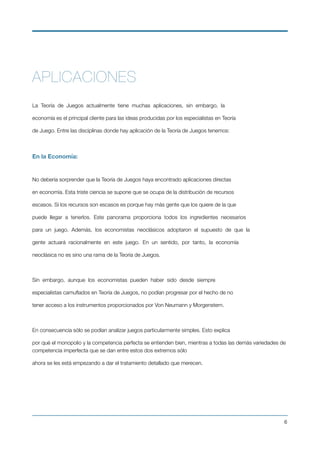 APLICACIONES
La Teoría de Juegos actualmente tiene muchas aplicaciones, sin embargo, la
economía es el principal cliente para las ideas producidas por los especialistas en Teoría
de Juego. Entre las disciplinas donde hay aplicación de la Teoría de Juegos tenemos:
En la Economía:
No debería sorprender que la Teoría de Juegos haya encontrado aplicaciones directas
en economía. Esta triste ciencia se supone que se ocupa de la distribución de recursos
escasos. Si los recursos son escasos es porque hay más gente que los quiere de la que
puede llegar a tenerlos. Este panorama proporciona todos los ingredientes necesarios
para un juego. Además, los economistas neoclásicos adoptaron el supuesto de que la
gente actuará racionalmente en este juego. En un sentido, por tanto, la economía
neoclásica no es sino una rama de la Teoría de Juegos.
Sin embargo, aunque los economistas pueden haber sido desde siempre
especialistas camuﬂados en Teoría de Juegos, no podían progresar por el hecho de no
tener acceso a los instrumentos proporcionados por Von Neumann y Morgenstern.
En consecuencia sólo se podían analizar juegos particularmente simples. Esto explica
por qué el monopolio y la competencia perfecta se entienden bien, mientras a todas las demás variedades de
competencia imperfecta que se dan entre estos dos extremos sólo
ahora se les está empezando a dar el tratamiento detallado que merecen.
!6
 
