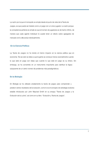 La razón por la que el monopolio es simple desde el punto de vista de la Teoría de
Juegos, es que puede ser tratado como un juego con un único jugador. La razón porque
la competencia perfecta es simple es que el número de jugadores es de hecho inﬁnito, de
manera que cada agente individual no puede tener un efecto sobre agregados de
mercado si él o ella actúa individualmente.
En la Ciencia Política:
La Teoría de Juegos no ha tenido el mismo impacto en la ciencia política que en
economía. Tal vez esto se deba a que la gente se conduce menos racionalmente cuando
lo que está en juego son ideas que cuando lo que está en juego es su dinero. Sin
embargo, se ha convertido en un instrumento importante para clariﬁcar la lógica
subyacente de un cierto número de problemas más paradigmáticos.
En la Biología:
En Biología se ha utilizado ampliamente la teoría de juegos para comprender y
predecir ciertos resultados de la evolución, como lo es el concepto de estrategia evolutiva
estable introducido por John Maynard Smith en su ensayo "Teoría de Juegos y la
Evolución de la Lucha", así como en su libro "Evolución y Teoría de Juegos".
!7
 