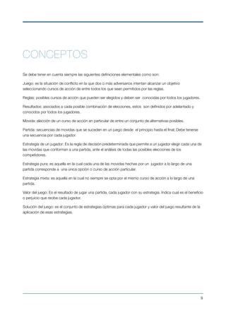 CONCEPTOS
Se debe tener en cuenta siempre las siguientes deﬁniciones elementales como son:
Juego: es la situación de conﬂicto en la que dos o más adversarios intentan alcanzar un objetivo
seleccionando cursos de acción de entre todos los que sean permitidos por las reglas.
Reglas: posibles cursos de acción que pueden ser elegidos y deben ser  conocidas por todos los jugadores.
Resultados: asociados a cada posible combinación de elecciones, estos  son deﬁnidos por adelantado y
conocidos por todos los jugadores.
Movida: elección de un curso de acción en particular de entre un conjunto de alternativas posibles.
Partida: secuencias de movidas que se suceden en un juego desde  el principio hasta el ﬁnal; Debe tenerse
una secuencia por cada jugador.
Estrategia de un jugador: Es la regla de decisión predeterminada que permite a un jugador elegir cada una de
las movidas que conforman a una partida, ante el análisis de todas las posibles elecciones de los
competidores.
Estrategia pura: es aquella en la cual cada una de las movidas hechas por un  jugador a lo largo de una
partida corresponde a  una única opción o curso de acción particular.
Estrategia mixta: es aquella en la cual no siempre se opta por el mismo curso de acción a lo largo de una
partida.
Valor del juego: Es el resultado de jugar una partida, cada jugador con su estrategia. Indica cual es el beneﬁcio
o perjuicio que recibe cada jugador.
Solución del juego: es el conjunto de estrategias óptimas para cada jugador y valor del juego resultante de la
aplicación de esas estrategias.
 
!9
 
