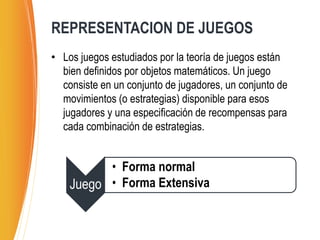 • Los juegos estudiados por la teoría de juegos están
bien definidos por objetos matemáticos. Un juego
consiste en un conjunto de jugadores, un conjunto de
movimientos (o estrategias) disponible para esos
jugadores y una especificación de recompensas para
cada combinación de estrategias.
REPRESENTACION DE JUEGOS
Juego
• Forma normal
• Forma Extensiva
 