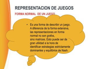 FORMA NORMAL DE UN JUEGO
REPRESENTACION DE JUEGOS
• Es una forma de describir un juego.
A diferencia de la forma extensiva,
las representaciones en forma
normal no son grafos,
sino matrices. Esto puede ser de
gran utilidad a la hora de
identificar estrategias estrictamente
dominantes y equilibrios de Nash.
 
