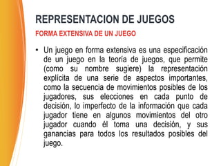 • Un juego en forma extensiva es una especificación
de un juego en la teoría de juegos, que permite
(como su nombre sugiere) la representación
explícita de una serie de aspectos importantes,
como la secuencia de movimientos posibles de los
jugadores, sus elecciones en cada punto de
decisión, lo imperfecto de la información que cada
jugador tiene en algunos movimientos del otro
jugador cuando él toma una decisión, y sus
ganancias para todos los resultados posibles del
juego.
FORMA EXTENSIVA DE UN JUEGO
REPRESENTACION DE JUEGOS
 