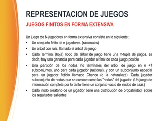 Un juego de N-jugadores en forma extensiva consiste en lo siguiente:
• Un conjunto finito de n jugadores (racionales)
• Un árbol con raíz, llamado el árbol de juego
• Cada terminal (hoja) nodo del árbol de juego tiene una n-tupla de pagos, es
decir, hay una ganancia para cada jugador al final de cada juego posible
• Una partición de los nodos no terminales del árbol de juego en n +1
subconjuntos, uno para cada jugador (racional), y con un subconjunto especial
para un jugador ficticio llamado Chance (o la naturaleza). Cada jugador
subconjunto de nodos que se conoce como los "nodos" del jugador. (Un juego de
información completa por lo tanto tiene un conjunto vacío de nodos de azar.)
• Cada nodo aleatorio de un jugador tiene una distribución de probabilidad sobre
los resultados salientes.
REPRESENTACION DE JUEGOS
JUEGOS FINITOS EN FORMA EXTENSIVA
 