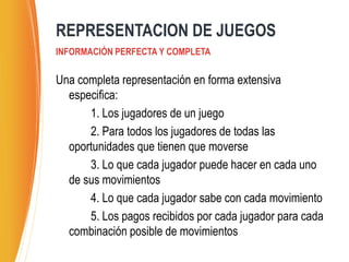 Una completa representación en forma extensiva
especifica:
1. Los jugadores de un juego
2. Para todos los jugadores de todas las
oportunidades que tienen que moverse
3. Lo que cada jugador puede hacer en cada uno
de sus movimientos
4. Lo que cada jugador sabe con cada movimiento
5. Los pagos recibidos por cada jugador para cada
combinación posible de movimientos
REPRESENTACION DE JUEGOS
INFORMACIÓN PERFECTA Y COMPLETA
 