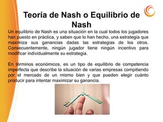 Un equilibrio de Nash es una situación en la cual todos los jugadores
han puesto en práctica, y saben que lo han hecho, una estrategia que
maximiza sus ganancias dadas las estrategias de los otros.
Consecuentemente, ningún jugador tiene ningún incentivo para
modificar individualmente su estrategia.
En términos económicos, es un tipo de equilibrio de competencia
imperfecta que describe la situación de varias empresas compitiendo
por el mercado de un mismo bien y que pueden elegir cuánto
producir para intentar maximizar su ganancia.
Teoría de Nash o Equilibrio de
Nash
 