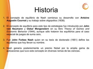 Historia
1. El concepto de equilibrio de Nash comienza su desarrollo con Antoine
Augustin Cournot y su trabajo sobre oligopolios (1838).
2. El concepto de equilibrio para este tipo de estrategias fue introducido por John
von Neumann y Oskar Morgenstern en su libro Theory of Games and
Economic Behavior (1944), aunque sólo trataron los equilibrios para el caso
especial de juegos de suma cero.
3. Fue John Forbes Nash quien en su tesis de doctorado (1951) define los
equilibrios que hoy llevan su nombre.
4. Nash ganaría posteriormente un premio Nobel por la amplia gama de
aplicaciones que tuvo este concepto en diversas ramas de las ciencias.
 