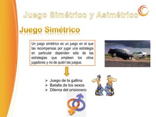 Un juego simétrico es un juego en el que
las recompensas por jugar una estrategia
en particular dependen sólo de las
estrategias que empleen los otros
jugadores y no de quién las juegue.
 Juego de la gallina
 Batalla de los sexos
 Dilema del prisionero
 