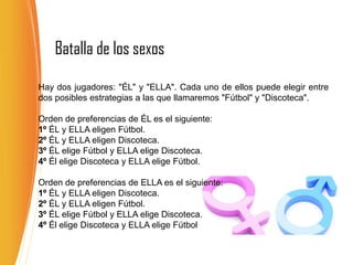 Batalla de los sexos
Hay dos jugadores: "ÉL" y "ELLA". Cada uno de ellos puede elegir entre
dos posibles estrategias a las que llamaremos "Fútbol" y "Discoteca".
Orden de preferencias de ÉL es el siguiente:
1º ÉL y ELLA eligen Fútbol.
2º ÉL y ELLA eligen Discoteca.
3º ÉL elige Fútbol y ELLA elige Discoteca.
4º Él elige Discoteca y ELLA elige Fútbol.
Orden de preferencias de ELLA es el siguiente:
1º ÉL y ELLA eligen Discoteca.
2º ÉL y ELLA eligen Fútbol.
3º ÉL elige Fútbol y ELLA elige Discoteca.
4º Él elige Discoteca y ELLA elige Fútbol
 