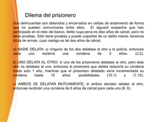 Dilema del prisionero
Dos delincuentes son detenidos y encerrados en celdas de aislamiento de forma
que no pueden comunicarse entre ellos. El alguacil sospecha que han
participado en el robo del banco, delito cuya pena es diez años de cárcel, pero no
tiene pruebas. Sólo tiene pruebas y puede culparles de un delito menor, tenencia
ilícita de armas, cuyo castigo es de dos años de cárcel.
a) NADIE DELATA: si ninguno de los dos delatase al otro a la policía, entonces
cada uno recibiría una condena de 2 años: (2,2).
b) UNO DELATA AL OTRO: si uno de los prisioneros delatase al otro, pero este
otro no delatase al uno, entonces el prisionero que delata reduciría su condena
hasta solo 1 año, mientras que el prisionero delatado vería incrementada su
condena hasta 10 años: posibilidades (10,1) y (1,10).
c) AMBOS SE DELATAN MUTUAMENTE: si ambos deciden delatar al otro,
entonces recibirán una condena de 6 años de cárcel para cada uno (6, 6).
 