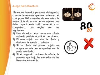 Juego del Ultimatum
Se encuentran dos personas dialogando,
cuando de repente aparece un tercero el
cual pone 100 monedas de oro sobre la
mesa diciendo a uno de los sujetos que
debe repartir este botín entre él y su
compañero. Las reglas son las
siguientes:
1) Uno de ellos debe hacer una oferta
sobre la posible repartición del dinero.
2) El otro sujeto escucha la oferta y
decide si la acepta o rechaza.
3) Si la oferta del primer sujeto es
aceptada cada uno se quedará con la
parte acordada.
4) Si el segundo rechaza la oferta, la
persona que trajo las monedas se las
llevará nuevamente.
 
