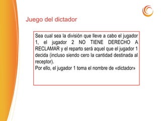 Juego del dictador
Sea cual sea la división que lleve a cabo el jugador
1, el jugador 2 NO TIENE DERECHO A
RECLAMAR y el reparto será aquel que el jugador 1
decida (incluso siendo cero la cantidad destinada al
receptor).
Por ello, el jugador 1 toma el nombre de «dictador»
 