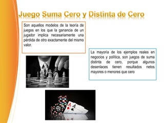 Son aquellos modelos de la teoría de
juegos en los que la ganancia de un
jugador implica necesariamente una
pérdida de otro exactamente del mismo
valor.
La mayoría de los ejemplos reales en
negocios y política, son juegos de suma
distinta de cero, porque algunos
desenlaces tienen resultados netos
mayores o menores que cero
 