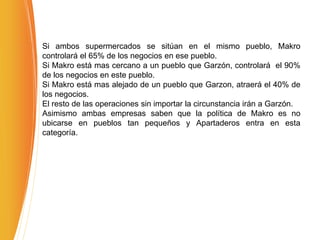 Si ambos supermercados se sitúan en el mismo pueblo, Makro
controlará el 65% de los negocios en ese pueblo.
Si Makro está mas cercano a un pueblo que Garzón, controlará el 90%
de los negocios en este pueblo.
Si Makro está mas alejado de un pueblo que Garzon, atraerá el 40% de
los negocios.
El resto de las operaciones sin importar la circunstancia irán a Garzón.
Asimismo ambas empresas saben que la política de Makro es no
ubicarse en pueblos tan pequeños y Apartaderos entra en esta
categoría.
 