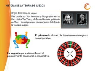 HISTORIA DE LA TEORIA DE JUEGOS
Origen de la teoría de juegos
Fue creada por Von Neumann y Morgenstern en su
libro clásico The Theory of Games Behavior, publicado
en 1944. investigaron dos planteamientos distintos de
la Teoría de Juegos
El primero de ellos el planteamiento estratégico o
no cooperativo.
La segunda parte desarrollaron el
planteamiento coalicional o cooperativo.
 