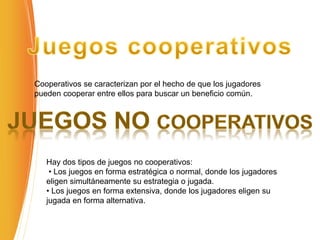 Cooperativos se caracterizan por el hecho de que los jugadores
pueden cooperar entre ellos para buscar un beneficio común.
Hay dos tipos de juegos no cooperativos:
• Los juegos en forma estratégica o normal, donde los jugadores
eligen simultáneamente su estrategia o jugada.
• Los juegos en forma extensiva, donde los jugadores eligen su
jugada en forma alternativa.
 