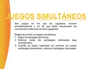 Son juegos en los que los jugadores mueven
simultáneamente o en los que éstos desconocen los
movimientos anteriores de otros jugadores.
Reglas de acción en juegos simultáneos
1. Elegir la estrategia dominante
2. Eliminar todas las estrategias dominadas bajo
consideración
3. Cuando se hayan explorado los caminos de buscar
estrategias dominantes y eliminar estrategias dominadas
 