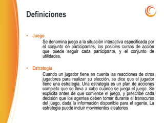 • Juego
Se denomina juego a la situación interactiva especificada por
el conjunto de participantes, los posibles cursos de acción
que puede seguir cada participante, y el conjunto de
utilidades.
• Estrategia
Cuando un jugador tiene en cuenta las reacciones de otros
jugadores para realizar su elección, se dice que el jugador
tiene una estrategia. Una estrategia es un plan de acciones
completo que se lleva a cabo cuando se juega el juego. Se
explicita antes de que comience el juego, y prescribe cada
decisión que los agentes deben tomar durante el transcurso
del juego, dada la información disponible para el agente. La
estrategia puede incluir movimientos aleatorios
Definiciones
 