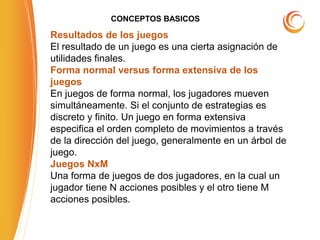 CONCEPTOS BASICOS
Resultados de los juegos
El resultado de un juego es una cierta asignación de
utilidades finales.
Forma normal versus forma extensiva de los
juegos
En juegos de forma normal, los jugadores mueven
simultáneamente. Si el conjunto de estrategias es
discreto y finito. Un juego en forma extensiva
especifica el orden completo de movimientos a través
de la dirección del juego, generalmente en un árbol de
juego.
Juegos NxM
Una forma de juegos de dos jugadores, en la cual un
jugador tiene N acciones posibles y el otro tiene M
acciones posibles.
 