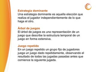 Estrategia dominante
Una estrategia dominante es aquella elección que
realiza el jugador independientemente de lo que
haga el otro.
Árbol de juegos
El árbol de juegos es una representación de un
juego que describe la estructura temporal de un
juego en forma extensiva.
Juego repetido
En un juego repetido un grupo fijo de jugadores
juega un juego dado repetidamente, observando el
resultado de todas las jugadas pasadas antes que
comience la siguiente jugada.
 