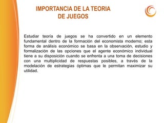 IMPORTANCIA DE LA TEORIA
DE JUEGOS
Estudiar teoría de juegos se ha convertido en un elemento
fundamental dentro de la formación del economista moderno; esta
forma de análisis económico se basa en la observación, estudio y
formalización de las opciones que el agente económico individual
tiene a su disposición cuando se enfrenta a una toma de decisiones
con una multiplicidad de respuestas posibles, a través de la
modelación de estrategias óptimas que le permitan maximizar su
utilidad.
 